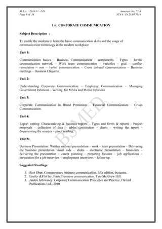 M.B.A. -2010-11 –UD.
Page 8 of 54

Annexure No. 72-A
SCAA - Dt.28.05.2010

1.6. CORPORATE COMMUNICATION
Subject Description :
To enable the students to learn the basic communication skills and the usage of
communication technology in the modern workplace.
Unit 1:
Communication basics – Business Communication – components – Types – formal
communication network – Work team communication – variables – goal – conflict
resoulation – non – verbal communication – Cross cultural communication – Business
meetings – Business Etiquette.
Unit 2:
Understanding Corporate Communication – Employee Communication – Managing
Government Relations – Writing for Media and Media Relations
Unit 3:
Corporate Communication in Brand Promotion – Financial Communication – Crises
Communication.
Unit 4:
Report writing: Characterizing & business reports – Types and forms & reports – Project
proposals – collection of data – tables constitution – charts – writing the report –
documenting the sources – proof reading.
Unit 5:
Business Presentation: Written and oral presentation – work – team presentation – Delivering
the business presentation visual aids – slides – electronic presentation – hand-outs –
delivering the presentation – career planning – preparing Resume – job applications –
preparation for a job interview – employment interviews – follow-up.
Suggested Readings:
1. Scot Ober, Contemporary business communication, fifth edition, biztantra.
2. Lesiler &Flat lay, Basic Business communication. Tata Mc Graw Hill.
3. Jaishri Jethwaney, Corporate Communication Principles and Practice, Oxford
Publications Ltd., 2010

 