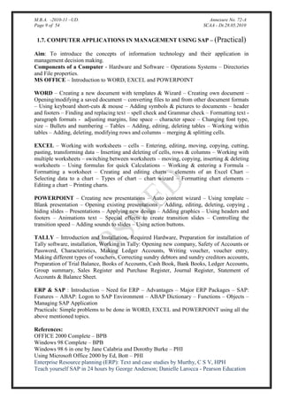M.B.A. -2010-11 –UD.
Page 9 of 54

Annexure No. 72-A
SCAA - Dt.28.05.2010

1.7. COMPUTER APPLICATIONS IN MANAGEMENT USING SAP – (Practical)
Aim: To introduce the concepts of information technology and their application in
management decision making.
Components of a Computer - Hardware and Software – Operations Systems – Directories
and File properties.
MS OFFICE – Introduction to WORD, EXCEL and POWERPOINT
WORD – Creating a new document with templates & Wizard – Creating own document –
Opening/modifying a saved document – converting files to and from other document formats
– Using keyboard short-cuts & mouse – Adding symbols & pictures to documents – header
and footers – Finding and replacing text – spell check and Grammar check – Formatting text paragraph formats - adjusting margins, line space – character space – Changing font type,
size – Bullets and numbering – Tables – Adding, editing, deleting tables – Working within
tables – Adding, deleting, modifying rows and columns – merging & splitting cells.
EXCEL – Working with worksheets – cells – Entering, editing, moving, copying, cutting,
pasting, transforming data – Inserting and deleting of cells, rows & columns – Working with
multiple worksheets – switching between worksheets – moving, copying, inserting & deleting
worksheets – Using formulas for quick Calculations – Working & entering a Formula –
Formatting a worksheet – Creating and editing charts – elements of an Excel Chart –
Selecting data to a chart – Types of chart – chart wizard – Formatting chart elements –
Editing a chart – Printing charts.
POWERPOINT – Creating new presentations – Auto content wizard – Using template –
Blank presentation – Opening existing presentations – Adding, editing, deleting, copying ,
hiding slides – Presentations – Applying new design – Adding graphics – Using headers and
footers – Animations text – Special effects to create transition slides – Controlling the
transition speed – Adding sounds to slides – Using action buttons.
TALLY – Introduction and Installation, Required Hardware, Preparation for installation of
Tally software, installation, Working in Tally: Opening new company, Safety of Accounts or
Password, Characteristics, Making Ledger Accounts, Writing voucher, voucher entry,
Making different types of vouchers, Correcting sundry debtors and sundry creditors accounts,
Preparation of Trial Balance, Books of Accounts, Cash Book, Bank Books, Ledger Accounts,
Group summary, Sales Register and Purchase Register, Journal Register, Statement of
Accounts & Balance Sheet.
ERP & SAP : Introduction – Need for ERP – Advantages – Major ERP Packages – SAP:
Features – ABAP: Logon to SAP Environment – ABAP Dictionary – Functions – Objects –
Managing SAP Application
Practicals: Simple problems to be done in WORD, EXCEL and POWERPOINT using all the
above mentioned topics.
References:
OFFICE 2000 Complete – BPB
Windows 98 Complete – BPB
Windows 98 6 in one by Jane Calabria and Dorothy Burke – PHI
Using Microsoft Office 2000 by Ed, Bott – PHI
Enterprise Resource planning (ERP): Text and case studies by Murthy, C S V, HPH
Teach yourself SAP in 24 hours by George Anderson; Danielle Larocca - Pearson Education

 