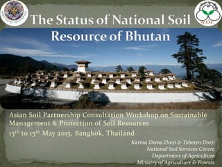 Asian Soil Partnership Consultation Workshop on Sustainable
Management & Protection of Soil Resources
13th to 15th May 2015, Bangkok, Thailand
Karma Dema Dorji & Tsheten Dorji
National Soil Services Centre
Department of Agriculture
Ministry of Agriculture & Forests
 