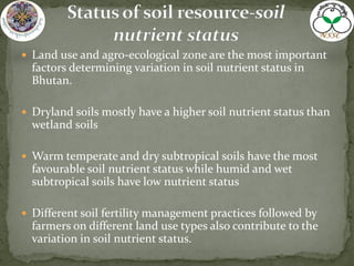  Land use and agro-ecological zone are the most important
factors determining variation in soil nutrient status in
Bhutan.
 Dryland soils mostly have a higher soil nutrient status than
wetland soils
 Warm temperate and dry subtropical soils have the most
favourable soil nutrient status while humid and wet
subtropical soils have low nutrient status
 Different soil fertility management practices followed by
farmers on different land use types also contribute to the
variation in soil nutrient status.
 