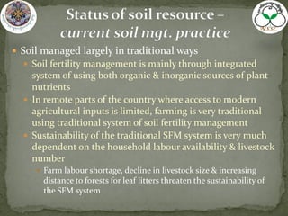  Soil managed largely in traditional ways
 Soil fertility management is mainly through integrated
system of using both organic & inorganic sources of plant
nutrients
 In remote parts of the country where access to modern
agricultural inputs is limited, farming is very traditional
using traditional system of soil fertility management
 Sustainability of the traditional SFM system is very much
dependent on the household labour availability & livestock
number
 Farm labour shortage, decline in livestock size & increasing
distance to forests for leaf litters threaten the sustainability of
the SFM system
 
