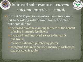  Current SFM practice involves using inorganic
fertilizers along with organic sources of plant
nutrients due to:
 increased awareness among farmers of the benefit
of using inorganic fertilizers;
 increased and improved access to inorganic
fertilizers;
 farmer’s enhanced purchasing power;
 Inorganic fertilizers are used mainly in cash crops
e.g. potatoes & apples
 