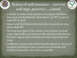  A steady increase in the amount of inorganic fertilizers
imported and distributed : from about 250 MT in 1960 to
2998 MT in 2006
 Import and distribution between July 2013 and June 2014 :
about 2848 MT.
 The long term goal of the country is to produce its food
crops organically or at least provide options to the farmers
between organic and conventional ways of growing food
crops.
 As Bhutan ventures into achieving this objective, the use of
inorganic fertilizers & plant protection chemicals will
decline or keep their use as low as possible
 