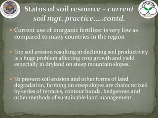  Current use of inorganic fertilizer is very low as
compared to many countries in the region
 Top soil erosion resulting in declining soil productivity
is a huge problem affecting crop growth and yield
especially in dryland on steep mountain slopes.
 To prevent soil erosion and other forms of land
degradation, farming on steep slopes are characterized
by series of terraces, contour bunds, hedgerows and
other methods of sustainable land management.
 
