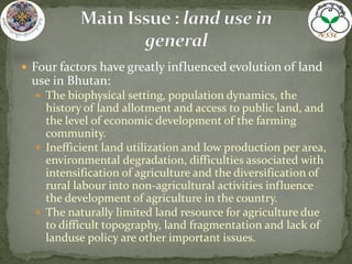  Four factors have greatly influenced evolution of land
use in Bhutan:
 The biophysical setting, population dynamics, the
history of land allotment and access to public land, and
the level of economic development of the farming
community.
 Inefficient land utilization and low production per area,
environmental degradation, difficulties associated with
intensification of agriculture and the diversification of
rural labour into non-agricultural activities influence
the development of agriculture in the country.
 The naturally limited land resource for agriculture due
to difficult topography, land fragmentation and lack of
landuse policy are other important issues.
 
