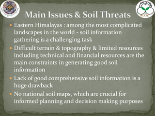  Eastern Himalayas : among the most complicated
landscapes in the world - soil information
gathering is a challenging task
 Difficult terrain & topography & limited resources
including technical and financial resources are the
main constraints in generating good soil
information
 Lack of good comprehensive soil information is a
huge drawback
 No national soil maps, which are crucial for
informed planning and decision making purposes
 