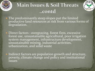  The predominantly steep slopes put the limited
productive land resources at risk from various forms of
degradation.
 Direct factors : overgrazing, forest fires, excessive
forest use, unsustainable agricultural, poor irrigation
system management, infrastructure development,
unsustainable mining, industrial activities,
urbanization, and solid waste
 Indirect factors are population growth and structure,
poverty, climate change and policy and institutional
issues
 