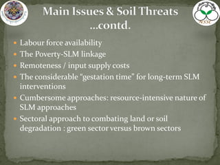  Labour force availability
 The Poverty-SLM linkage
 Remoteness / input supply costs
 The considerable “gestation time” for long-term SLM
interventions
 Cumbersome approaches: resource-intensive nature of
SLM approaches
 Sectoral approach to combating land or soil
degradation : green sector versus brown sectors
 