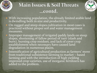  With increasing population, the already limited arable land
is dwindling both in size and productivity.
 On rugged and steep slopes cultivation in most cases is
practiced without proper soil and water management
measures.
 Improper management of irrigated paddy lands on steep
slopes, shortening of fallow period of tseri (slash and
burn), burning crop residues, and lack of cover crop
establishment when necessary have caused land
degradation in numerous places.
 Intensification of agricultural production as farmers’ move
from traditional subsistence farming to market – based
farming and with the introduction of high yielding
improved crop varieties, use of inorganic fertilizers has
added to the problem.
 