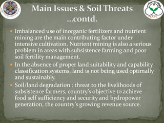  Imbalanced use of inorganic fertilizers and nutrient
mining are the main contributing factor under
intensive cultivation. Nutrient mining is also a serious
problem in areas with subsistence farming and poor
soil fertility management.
 In the absence of proper land suitability and capability
classification systems, land is not being used optimally
and sustainably.
 Soil/land degradation : threat to the livelihoods of
subsistence farmers, country’s objective to achieve
food self sufficiency and security and hydropower
generation, the country’s growing revenue source.
 