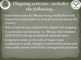  Soil erosion rates for Bhutan being established with
long term erosion plots in several locations across the
country
 Soil surveys being conducted for digital soil mapping
 A systematic soil database viz. Bhutan Soil Database
(BHUSOD) is being established and built upon
 Long term study on the soils of major crops
conducted to study changes in soil fertility status over
time under farmer soil fertility management practices
 