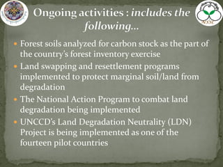  Forest soils analyzed for carbon stock as the part of
the country’s forest inventory exercise
 Land swapping and resettlement programs
implemented to protect marginal soil/land from
degradation
 The National Action Program to combat land
degradation being implemented
 UNCCD’s Land Degradation Neutrality (LDN)
Project is being implemented as one of the
fourteen pilot countries
 