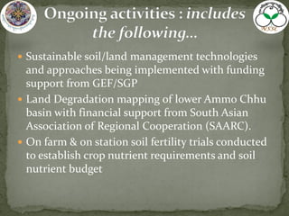  Sustainable soil/land management technologies
and approaches being implemented with funding
support from GEF/SGP
 Land Degradation mapping of lower Ammo Chhu
basin with financial support from South Asian
Association of Regional Cooperation (SAARC).
 On farm & on station soil fertility trials conducted
to establish crop nutrient requirements and soil
nutrient budget
 