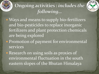  Ways and means to supply bio-fertilizers
and bio-pesticides to replace inorganic
fertilizers and plant protection chemicals
are being explored
 Promotion of payment for environmental
services
 Research on using soils as proxies of
environmental fluctuation in the south
eastern slopes of the Bhutan Himalaya
 