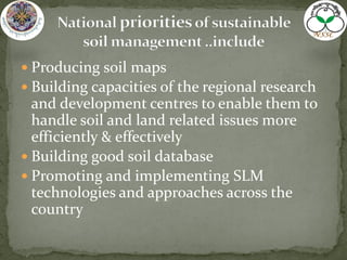  Producing soil maps
 Building capacities of the regional research
and development centres to enable them to
handle soil and land related issues more
efficiently & effectively
 Building good soil database
 Promoting and implementing SLM
technologies and approaches across the
country
 