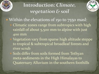  Within the elevations of 150 to 7550 masl:
 Climatic zones range from subtropics with high
rainfall of about 5,500 mm to alpine with just
400 mm
 Vegetation vary from sparse high altitude steppe
to tropical & subtropical broadleaf forests and
river scrub
 Soils differ from soils formed from Tethyan
meta-sediments in the High Himalayas to
Quaternary Alluvium in the southern foothills
 