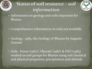  Information on geology and soils important for
Bhutan
 Comprehensive information on soils not available
 Geology : 1983, the Geology of Bhutan by Augusto
Gansser
 Soils : Karan (1967), Okazaki (1987) & FAO (1983)
worked on soil groups for Bhutan using soil chemical
and physical properties, precipitation and altitude
 