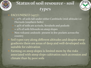  FAO/UNESCO (1977) :
 ≈ 27% of soils fall under either Cambisols (mid altitude) or
Fluvisols (southern belts)
 ≈ 45% of soils are acrisols, ferralsols and podzols
 ≈ 21% of soils lithosols on steep slopes
 Non-volcanic andosols present in few pockets across the
country
 Soil types vary along different altitudes and despite steep
gradients there are areas of deep and well-developed soils
suitable for cultivation
 Farming on steep slopes is limited more by the risks
associated with steep slope cultivation such as erosion and
climate than by poor soils
 
