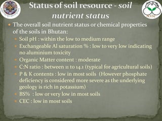  The overall soil nutrient status or chemical properties
of the soils in Bhutan:
 Soil pH : within the low to medium range
 Exchangeable Al saturation % : low to very low indicating
no aluminium toxicity
 Organic Matter content : moderate
 C:N ratio : between 11 to 14.1 (typical for agricultural soils)
 P & K contents : low in most soils (However phosphate
deficiency is considered more severe as the underlying
geology is rich in potassium)
 BS% : low or very low in most soils
 CEC : low in most soils
 