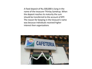 A fixed deposit of Nu.500,000 is lying in the
name of the treasurer Thinlay Samdrup. When
the deposit reaches its maturity the sum
should be transferred to the account of BTF.
The reason for keeping in the treasure’s name
was because individuals received higher
interest then organizations
 