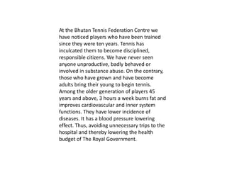 At the Bhutan Tennis Federation Centre we
have noticed players who have been trained
since they were ten years. Tennis has
inculcated them to become disciplined,
responsible citizens. We have never seen
anyone unproductive, badly behaved or
involved in substance abuse. On the contrary,
those who have grown and have become
adults bring their young to begin tennis.
Among the older generation of players 45
years and above, 3 hours a week burns fat and
improves cardiovascular and inner system
functions. They have lower incidence of
diseases. It has a blood pressure lowering
effect. Thus, avoiding unnecessary trips to the
hospital and thereby lowering the health
budget of The Royal Government.
 