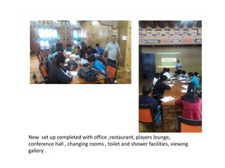 New set up completed with office ,restaurant, players lounge,
conference hall , changing rooms , toilet and shower facilities, viewing
gallery .
 