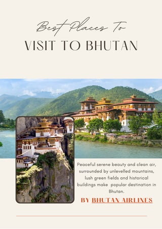 VISIT TO BHUTAN
Best Places To
Peaceful serene beauty and clean air,
surrounded by unlevelled mountains,
lush green fields and historical
buildings make popular destination in
Bhutan.
BY BHUTAN AIRLINES
 