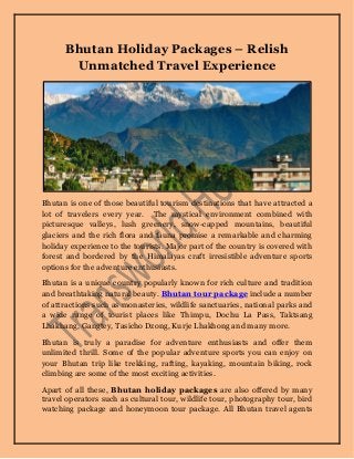 Bhutan Holiday Packages – Relish
Unmatched Travel Experience
Bhutan is one of those beautiful tourism destinations that have attracted a
lot of travelers every year. The mystical environment combined with
picturesque valleys, lush greenery, snow-capped mountains, beautiful
glaciers and the rich flora and fauna promise a remarkable and charming
holiday experience to the tourists. Major part of the country is covered with
forest and bordered by the Himalayas craft irresistible adventure sports
options for the adventure enthusiasts.
Bhutan is a unique country popularly known for rich culture and tradition
and breathtaking natural beauty. Bhutan tour package include a number
of attractions such as monasteries, wildlife sanctuaries, national parks and
a wide range of tourist places like Thimpu, Dochu La Pass, Taktsang
Lhakhang, Gangtey, Tasicho Dzong, Kurje Lhakhong and many more.
Bhutan is truly a paradise for adventure enthusiasts and offer them
unlimited thrill. Some of the popular adventure sports you can enjoy on
your Bhutan trip like trekking, rafting, kayaking, mountain biking, rock
climbing are some of the most exciting activities.
Apart of all these, Bhutan holiday packages are also offered by many
travel operators such as cultural tour, wildlife tour, photography tour, bird
watching package and honeymoon tour package. All Bhutan travel agents
 