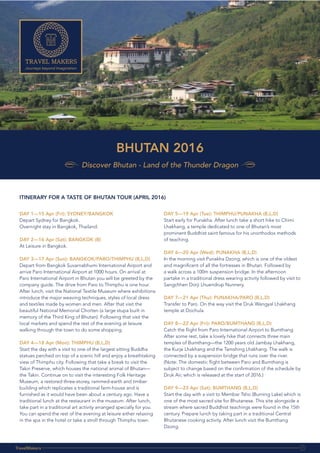 contact:
m.au
BHUTAN 2016
Discover Bhutan - Land of the Thunder Dragon
TravelMakers 1
DAY 1—15 Apr (Fri): SYDNEY/BANGKOK
Depart Sydney for Bangkok.
Overnight stay in Bangkok, Thailand.
DAY 2—16 Apr (Sat): BANGKOK (B)
At Leisure in Bangkok.
DAY 3—17 Apr (Sun): BANGKOK/PARO/THIMPHU (B,L,D)
Depart from Bangkok Suvarnabhumi International Airport and
arrive Paro International Airport at 1000 hours. On arrival at
Paro International Airport in Bhutan you will be greeted by the
company guide. The drive from Paro to Thimphu is one hour.
After lunch, visit the National Textile Museum where exhibitions
introduce the major weaving techniques, styles of local dress
and textiles made by women and men. After that visit the
beautiful National Memorial Chorten (a large stupa built in
memory of the Third King of Bhutan). Following that visit the
local markets and spend the rest of the evening at leisure
walking through the town to do some shopping.
DAY 4—18 Apr (Mon): THIMPHU (B,L,D)
Start the day with a visit to one of the largest sitting Buddha
statues perched on top of a scenic hill and enjoy a breathtaking
view of Thimphu city. Following that take a break to visit the
Takin Preserve, which houses the national animal of Bhutan—
the Takin. Continue on to visit the interesting Folk Heritage
Museum, a restored three-storey, rammed-earth and timber
building which replicates a traditional farm-house and is
furnished as it would have been about a century ago. Have a
traditional lunch at the restaurant in the museum. After lunch,
take part in a traditional art activity arranged specially for you.
You can spend the rest of the evening at leisure either relaxing
in the spa in the hotel or take a stroll through Thimphu town.
DAY 5—19 Apr (Tue): THIMPHU/PUNAKHA (B,L,D)
Start early for Punakha. After lunch take a short hike to Chimi
Lhakhang, a temple dedicated to one of Bhutan’s most
prominent Buddhist saint famous for his unorthodox methods
of teaching.
DAY 6—20 Apr (Wed): PUNAKHA (B,L,D)
In the morning visit Punakha Dzong, which is one of the oldest
and magnificent of all the fortresses in Bhutan. Followed by
a walk across a 100m suspension bridge. In the afternoon
partake in a traditional dress wearing activity followed by visit to
Sangchhen Dorji Lhuendrup Nunnery.
DAY 7—21 Apr (Thu): PUNAKHA/PARO (B,L,D)
Transfer to Paro. On the way visit the Druk Wangyal Lhakhang
temple at Dochula.
DAY 8—22 Apr (Fri): PARO/BUMTHANG (B,L,D)
Catch the flight from Paro International Airport to Bumthang.
After some rest, take a lovely hike that connects three main
temples of Bumthang—the 1200 years old Jambay Lhakhang,
the Kurje Lhakhang and the Tamshing Lhakhang. The walk is
connected by a suspension bridge that runs over the river.
(Note: The domestic flight between Paro and Bumthang is
subject to change based on the confirmation of the schedule by
Druk Air, which is released at the start of 2016.)
DAY 9—23 Apr (Sat): BUMTHANG (B,L,D)
Start the day with a visit to Membar Tsho (Burning Lake) which is
one of the most sacred site for Bhutanese. This site alongside a
stream where sacred Buddhist teachings were found in the 15th
century. Prepare lunch by taking part in a traditional Central
Bhutanese cooking activity. After lunch visit the Bumthang
Dzong.
ITINERARY FOR A TASTE OF BHUTAN TOUR (APRIL 2016)
 