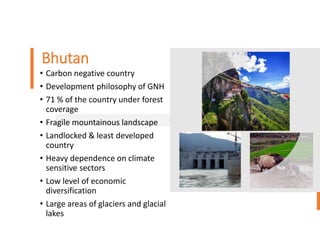 Bhutan
• Carbon negative country
• Development philosophy of GNH
• 71 % of the country under forest
coverage
• Fragile mountainous landscape
• Landlocked & least developed
country
• Heavy dependence on climate
sensitive sectors
• Low level of economic
diversification
• Large areas of glaciers and glacial
lakes
 