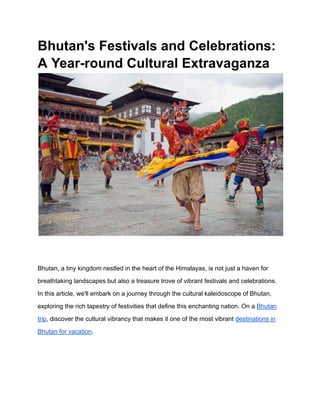 Bhutan's Festivals and Celebrations:
A Year-round Cultural Extravaganza
Bhutan, a tiny kingdom nestled in the heart of the Himalayas, is not just a haven for
breathtaking landscapes but also a treasure trove of vibrant festivals and celebrations.
In this article, we'll embark on a journey through the cultural kaleidoscope of Bhutan,
exploring the rich tapestry of festivities that define this enchanting nation. On a Bhutan
trip, discover the cultural vibrancy that makes it one of the most vibrant destinations in
Bhutan for vacation.
 
