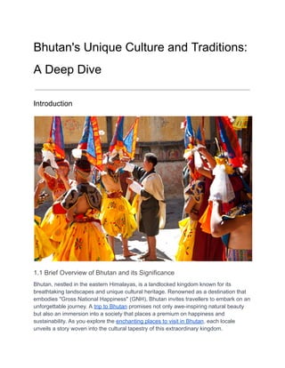 Bhutan's Unique Culture and Traditions:
A Deep Dive
Introduction
1.1 Brief Overview of Bhutan and its Significance
Bhutan, nestled in the eastern Himalayas, is a landlocked kingdom known for its
breathtaking landscapes and unique cultural heritage. Renowned as a destination that
embodies "Gross National Happiness" (GNH), Bhutan invites travellers to embark on an
unforgettable journey. A trip to Bhutan promises not only awe-inspiring natural beauty
but also an immersion into a society that places a premium on happiness and
sustainability. As you explore the enchanting places to visit in Bhutan, each locale
unveils a story woven into the cultural tapestry of this extraordinary kingdom.
 