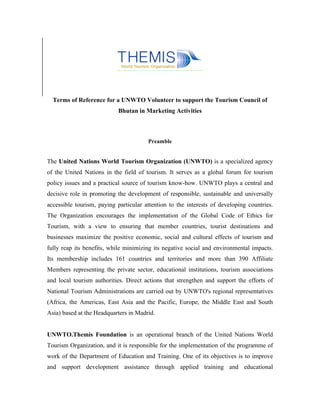 Terms of Reference for a UNWTO Volunteer to support the Tourism Council of
                            Bhutan in Marketing Activities



                                       Preamble


The United Nations World Tourism Organization (UNWTO) is a specialized agency
of the United Nations in the field of tourism. It serves as a global forum for tourism
policy issues and a practical source of tourism know-how. UNWTO plays a central and
decisive role in promoting the development of responsible, sustainable and universally
accessible tourism, paying particular attention to the interests of developing countries.
The Organization encourages the implementation of the Global Code of Ethics for
Tourism, with a view to ensuring that member countries, tourist destinations and
businesses maximize the positive economic, social and cultural effects of tourism and
fully reap its benefits, while minimizing its negative social and environmental impacts.
Its membership includes 161 countries and territories and more than 390 Affiliate
Members representing the private sector, educational institutions, tourism associations
and local tourism authorities. Direct actions that strengthen and support the efforts of
National Tourism Administrations are carried out by UNWTO's regional representatives
(Africa, the Americas, East Asia and the Pacific, Europe, the Middle East and South
Asia) based at the Headquarters in Madrid.


UNWTO.Themis Foundation is an operational branch of the United Nations World
Tourism Organization, and it is responsible for the implementation of the programme of
work of the Department of Education and Training. One of its objectives is to improve
and support development assistance through applied training and educational
 