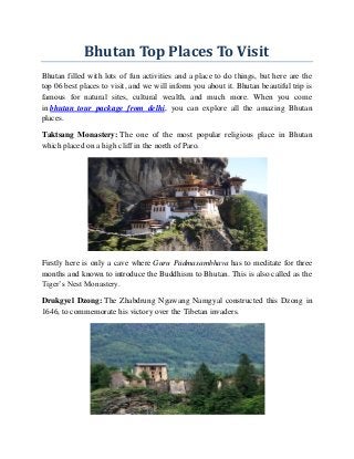 Bhutan Top Places To Visit
Bhutan filled with lots of fun activities and a place to do things, but here are the
top 06 best places to visit, and we will inform you about it. Bhutan beautiful trip is
famous for natural sites, cultural wealth, and much more. When you come
in bhutan tour package from delhi, you can explore all the amazing Bhutan
places.
Taktsang Monastery: The one of the most popular religious place in Bhutan
which placed on a high cliff in the north of Paro.
Firstly here is only a cave where Guru Padmasambhava has to meditate for three
months and known to introduce the Buddhism to Bhutan. This is also called as the
Tiger’s Nest Monastery.
Drukgyel Dzong: The Zhabdrung Ngawang Namgyal constructed this Dzong in
1646, to commemorate his victory over the Tibetan invaders.
 