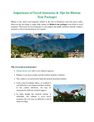 Importance of Travel Insurance & Tips for Bhutan
Tour Packages
Bhutan is the small royal kingdom nestled in the lap of Himalayas and lush green valley.
However, the first thing to adapt while opting for Bhutan tour packages from India is travel
insurance. The reason for travel insurance is not complex but simple and deals with the country’s
external as well as internal policies for tourism.

Why do I need travel insurance?
 Bhutan luxury tour don’t cover medical expenses
 Bhutan is a go green country and the medical expertise is limited
 The country is not powered by high end medical treatment facilities
 In the event of mishaps, illness, or accidents it
will difficult to get required medical facilities
in the country (therefore, one may be
transported to India for medical support)
 In India though the medical tourism is
affordable, but without a good travel
insurance the cost may be difficult to afford
while traveling

 