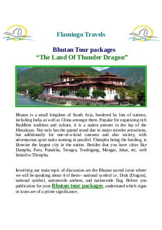 Flamingo Travels
Bhutan Tour packages
“The Land Of Thunder Dragon”
Bhutan is a small kingdom of South Asia, bordered by lots of nations,
including India as well as China amongst them. Popular for organizing rich
Buddhist tradition and culture, it is a nation present in the lap of the
Himalayas. Not only has the appeal stood due to major traveler attractions,
but additionally for one-of-a-kind customs and also society, with
adventurous sport tasks running in parallel. Thimphu being the funding, is
likewise the largest city in the nation. Besides that you have cities like
Damphu, Paro, Punakha, Trongsa, Trashigang, Mongar, Jakar, etc. well
linked to Thimphu.
Involving our main topic of discussion are the Bhutan sacred icons where
we will be speaking about 4 of them-- national symbol i.e. Druk (Dragon),
national symbol, nationwide anthem, and nationwide flag. Before you
publication for your Bhutan tour packages, understand which signs
or icons are of a prime significance.
 