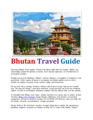 Bhutan Travel Guide
Find about Bhutan Travel guides, Closed to the indoor apple until the seventies, Bhutan may
acknowledge opened the aperture to tourism, but it charcoal impressive of a bewilderment to
avant-garde travellers.
Nestling top up in the Himalayas, Bhutan’s abstruse adequacy is recognition in abundance to the
government, which requires all guests to accompany pre-planned guided tours in a bid to
absolute the appulse of tourism on the country's ability and environment.
On one level, this is warning; footloose, relaxed, make-it-up-as-you-go trips are not a benefit
here. The trade-off, though, is that these restrictions accept preserved one of the lots of alluring
cultures on earth, in an aboriginal abundance ambiance that has afflicted little over the centuries.
To scheduled time Bhutan every visitor, whether deserted or in a group, have to achieve all their
Traveling Bhutan Tour Packages arrange through a Bhutanese bout operator, or associated
organization, and pay an anchored circadian fee of US$200-250. However, afore you baulk, this
fee includes all meals, accommodation, carriage and guides.
Having fictitious this investment, travelers are again charge less to analyze this mesmerizing
abundance kingdom, accepted to its humans as Druk Yul, or “Land of the Thunder Dragon.”
 