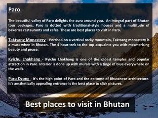 Best places to visit in Bhutan
Paro
The beautiful valley of Paro delights the aura around you. An integral part of Bhutan
tour packages, Paro is dotted with traditional-style houses and a multitude of
bakeries restaurants and cafes. These are best places to visit in Paro.
Taktsang Monastery - Perched on a vertical rocky mountain, Taktsang monastery is
a must when in Bhutan. The 4-hour trek to the top acquaints you with mesmerising
beauty and peace.
Kyichu Lhakhang - Kyichu Lhakhang is one of the oldest temples and popular
attraction in Paro. Interior is done up with murals with a tinge of blue everywhere on
the walls.
Paro Dzong - It’s the high point of Paro and the epitome of Bhutanese architecture.
It's aesthetically appealing entrance is the best place to click pictures.
 