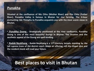 Best places to visit in Bhutan
Punakha
Situated at the confluence of Mo Chhu (Mother River) and Pho Chhu (Father
River), Punakha Valley is famous in Bhutan for rice farming. The 3-hour
enchanting ride Thimphu to Punakha acquaints you with the most scenic views in
Bhutan.
• Punakha Dzong - Strategically positioned at the river confluence, Punakha
Dzong is one of the most beautiful dzongs in Bhutan. The location and the
aesthetic appeal of the Dzong are spell-binding.
• Radak Neykhang - Radak Neykhang is a 17th
-Century temple standing by the
tall cypress trees of the district court. Make an offering, roll the chapel dice and
the resident monk will read your future.
 