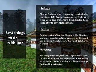 Best things
to do
in Bhutan
•Trekking
Bhutan features a lot of amazing treks including
the divine Takt Sangh. From one day treks easy
treks to 15 days challenging treks, Bhutan has a
lot to offer to adventure seekers.
•Rafting
Rafting routes of Po Chu River and Mo Chu River
are most popular rafting courses in Bhutan. It
can be done from March to May and October to
November.
•Kayaking
Kayaking in the majestic and crystal clear rivers
of Bhutan is a unique experience. Paro Valley,
Trongsa and Punakha Valley are the places to go
for Kayaking in Bhutan.
 