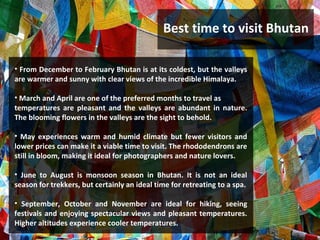 Best time to visit Bhutan
• From December to February Bhutan is at its coldest, but the valleys
are warmer and sunny with clear views of the incredible Himalaya.
• March and April are one of the preferred months to travel as
temperatures are pleasant and the valleys are abundant in nature.
The blooming flowers in the valleys are the sight to behold.
• May experiences warm and humid climate but fewer visitors and
lower prices can make it a viable time to visit. The rhododendrons are
still in bloom, making it ideal for photographers and nature lovers.
• June to August is monsoon season in Bhutan. It is not an ideal
season for trekkers, but certainly an ideal time for retreating to a spa.
• September, October and November are ideal for hiking, seeing
festivals and enjoying spectacular views and pleasant temperatures.
Higher altitudes experience cooler temperatures.
 