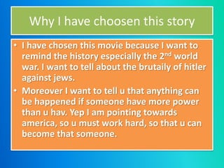 Why I have choosen this story
• I have chosen this movie because I want to
remind the history especially the 2nd world
war. I want to tell about the brutaily of hitler
against jews.
• Moreover I want to tell u that anything can
be happened if someone have more power
than u hav. Yep I am pointing towards
america, so u must work hard, so that u can
become that someone.
 