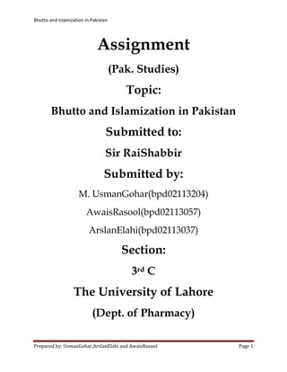 Bhutto and Islamization in Pakistan




                              Assignment
                                      (Pak. Studies)
                                         Topic:
        Bhutto and Islamization in Pakistan
                                  Submitted to:
                                 Sir RaiShabbir
                                 Submitted by:
                     M. UsmanGohar(bpd02113204)
                        AwaisRasool(bpd02113057)
                          ArslanElahi(bpd02113037)

                                        Section:
                                          3rd C
                  The University of Lahore
                           (Dept. of Pharmacy)

Prepared by: UsmanGohar,ArslanElahi and AwaisRasool    Page 1
 