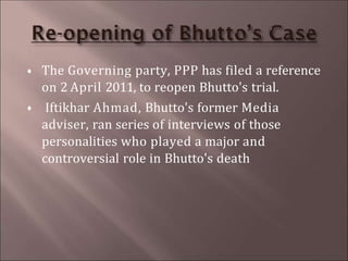  The Governing party, PPP has filed a reference
on 2 April 2011, to reopen Bhutto's trial.
 Iftikhar Ahmad, Bhutto's former Media
adviser, ran series of interviews of those
personalities who played a major and
controversial role in Bhutto's death
 