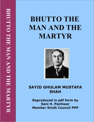 BHUTTOTHEMAADTHEMARTYR
BHUTTO THE
MA A D THE
MARTYR
SAYID GHULAM MUSTAFA
SHAH
Reproduced in pdf form by
Sani H. Panhwar
Member Sindh Council PPP
 