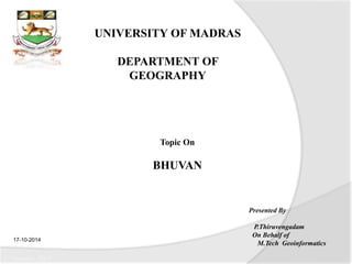 UNIVERSITY OF MADRAS 
DEPARTMENT OF 
GEOGRAPHY 
Topic On 
BHUVAN 
Presented By 
P.Thiruvengadam 
On Behalf of 
M.Tech Geoinformatics 
17-10-2014 
17 October 2014 
 