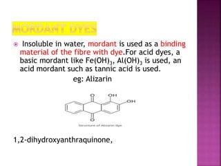  Insoluble in water, mordant is used as a binding
material of the fibre with dye.For acid dyes, a
basic mordant like Fe(OH)3, Al(OH)3 is used, an
acid mordant such as tannic acid is used.
eg: Alizarin
1,2-dihydroxyanthraquinone,
 