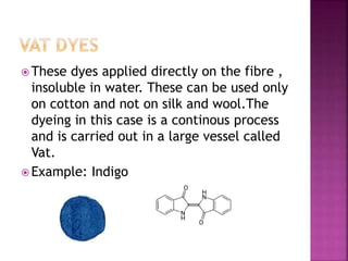  These dyes applied directly on the fibre ,
insoluble in water. These can be used only
on cotton and not on silk and wool.The
dyeing in this case is a continous process
and is carried out in a large vessel called
Vat.
 Example: Indigo
 