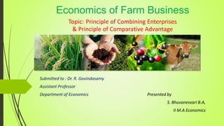 Economics of Farm Business
Topic: Principle of Combining Enterprises
& Principle of Comparative Advantage
Submitted to : Dr. R. Govindasamy
Assistant Professor
Department of Economics Presented by
S. Bhuvanesvari B.A,
II M.A Economics
 