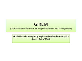 GIREM
(Global Initiative for Restructuring Environment and Management)
GIREM is an industry body, registered under the Karnataka
Society Act of 1960.
 